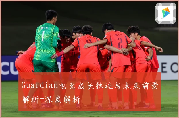 Guardian电竞成长轨迹与未来前景解析-深度解析