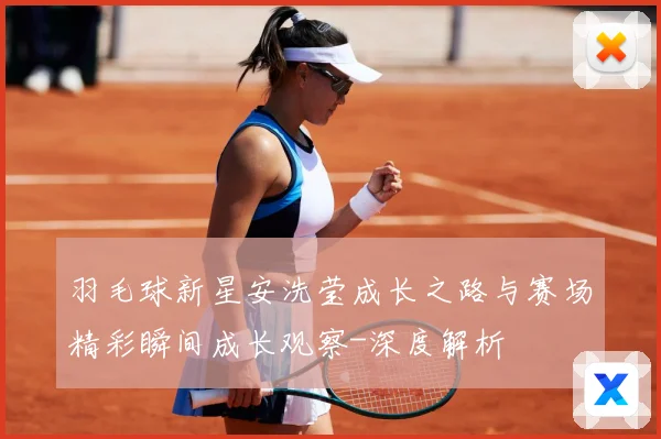 羽毛球新星安洗莹成长之路与赛场精彩瞬间成长观察-深度解析
