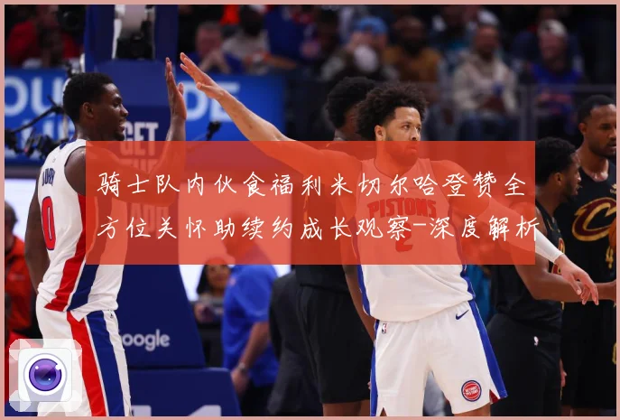 骑士队内伙食福利米切尔哈登赞全方位关怀助续约成长观察-深度解析