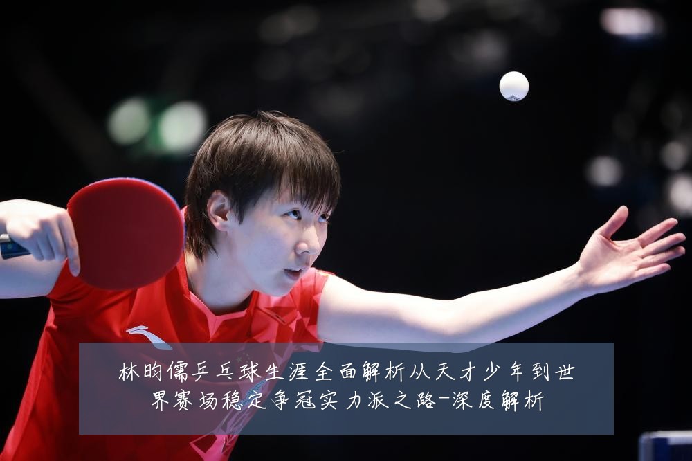 林昀儒乒乓球生涯全面解析从天才少年到世界赛场稳定争冠实力派之路-深度解析