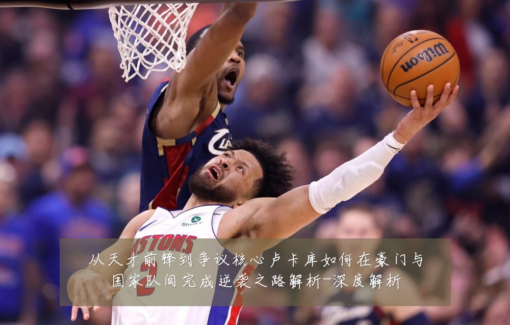 从天才前锋到争议核心卢卡库如何在豪门与国家队间完成逆袭之路解析-深度解析